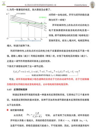 电力拖动自动控制系统(陈伯时)[10411~4]                                  Created by Kairry 

                                            对同样一台电动机，开环与闭环的稳态

                                            速降为何不一样呢？

                                                开环机械特性上的各点所对应的电力

                                            电子变换器提供给直流电机的电压是一

                                            恒值，即不能随电动机的负载（电枢电流）

                                            变换而变化，故当 Id 增大时，电枢压降也

增大，转速只能降下来。

  而闭环静特性上的各点所对应的电力电子装置提供给直流电机的电压不是一恒

值，是随 Id 增加（减少）而相应地提高（降低）的，补偿了电枢电压的增加（减少）。

正是这一调节作用使得闭环具有上述的优势。

下面式子清楚地说明了这一调节过程。

   TL ( I d ) -® n ¯® U n ¯® DU n -® U c -® U d 0  -® I d (TL ) -® TM > TL  ® n - 
                        转速负反馈调节作用直至 TM=TL 系统进入新稳态

 可见，闭环系统能够减少稳态速降的实质在于它的自动调节作用，在于它能随着

负载的变化而相应地改变电枢电压，以补偿电枢回路电阻压降。 

1.4.5  反馈控制规律

   转速反馈单闭环调速系统是一种基本的反馈控制系统，它具有以下三个基本特

征，也就是反馈控制的基本规律，各种不另加其他调节器的基本反馈控制系统都服

从于这些规律。

  被控量有静差
                              I d R 
    从关系式          Dn  =
                    cl                   可知， 由于采用了比例放大器，闭环系统的
                          Ce (1 + K ) 
  开环放大系数 K 值越大，系统的稳态性能越好。只有 K  =  ∞，才能使  Δncl  =  0，

  这是不可能的。即稳态速差就只能减小，不可能消除。因此，这样的调速系统叫

  做有静差调速系统。实际上，这种系统正是依靠被调量的偏差进行控制的然而。 
 