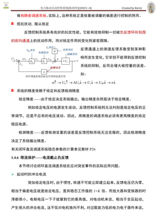 电力拖动自动控制系统(陈伯时)[10411~4]                 Created by Kairry 

 抵抗扰动,  服从给定

    反馈控制系统具有良好的抗扰性能，它能有效地抑制一切被负反馈环所包围

的前向通道上的扰动作用，而对给定作用的变化则紧密跟随。

                             反馈通道上的测速反馈系数受到某种影

                             响而发生变化，它非但不能得到反馈控制

                             系统的抑制，反而会增大被控量的误差。

                             如：

               a- ® Un- ® DUn¯ ® Uc¯ ® Ud0¯ ® n¯

 系统的精度依赖于给定和反馈检测精度

  给定精度——由于给定决定系统输出，输出精度自然取决于给定精度。

     例如给定电压的电源发生波动，反馈控制系统则无法判别是给定电压的正

常调节，还是不应有的电压波动。因此，高精度的调速系统必须有更高精度的给定

稳压电源。

  检测精度——反馈检测装置的误差是反馈控制系统无法克服的，因此检测精度

决定了系统输出精度。

有关闭环直流调速系统稳态参数的计算参见教材 P26 

1.4.6  限流保护——电流截止负反馈

  本节将讨论闭环直流调速系统在应对突发事件的实际应用问题。

Ø 起动时的冲击电流

     突加给定电压时，由于惯性，转速不可能立即建立起来，反馈电压仍为零，

相当于偏差电压就是给定电压，是其稳态工作值的  1+K  倍。而放大器和变换器的时

滞都很小，电枢电压一下子就窜到它的最高值，对电动机来说，相当于全压起动，

产生很大的冲击电流，这不仅对电机换向不利，对过载能力低的电力电子器件来说，

更是不能允许的。
 