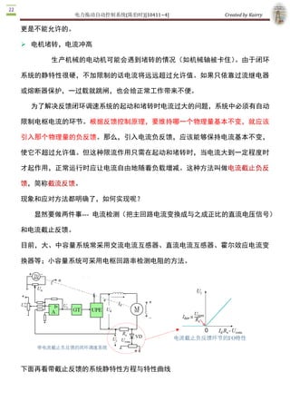电力拖动自动控制系统(陈伯时)[10411~4]    Created by Kairry 

Ø 电机堵转，电流冲高

    生产机械的电动机可能会遇到堵转的情况（如机械轴被卡住）。由于闭环

系统的静特性很硬，不加限制的话电流将远远超过允许值。如果只依靠过流继电器

或熔断器保护，一过载就跳闸，也会给正常工作带来不便。

 为了解决反馈闭环调速系统的起动和堵转时电流过大的问题，系统中必须有自动

限制电枢电流的环节。根据反馈控制原理，要维持哪一个物理量基本不变，就应该

引入那个物理量的负反馈。那么，引入电流负反馈，应该能够保持电流基本不变，

使它不超过允许值。但这种限流作用只需在起动和堵转时，当电流大到一定程度时

才起作用，正常运行时应让电流自由地随着负载增减。这种方法叫做电流截止负反

馈，简称截流反馈。

现象和应对方法都明确了，如何实现呢？

  显然要做两件事­­­  电流检测（把主回路电流变换成与之成正比的直流电压信号）

和电流截止反馈。

目前，大、中容量系统常采用交流电流互感器、直流电流互感器、霍尔效应电流变

换器等；小容量系统可采用电枢回路串检测电阻的方法。




下面再看带截止反馈的系统静特性方程与特性曲线
 