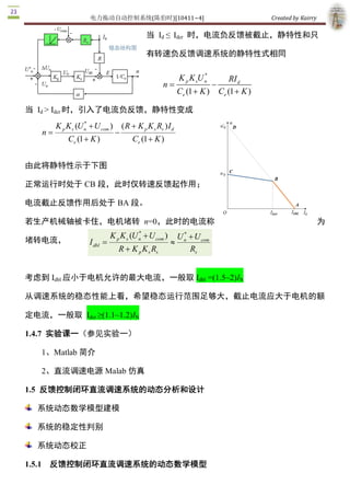 电力拖动自动控制系统(陈伯时)[10411~4]                                                   Created by Kairry 

                                                当  Id  ≤  Idcr  时，电流负反馈被截止，静特性和只

                                                有转速负反馈调速系统的静特性式相同

                                                                         * 
                                                                K p K sU n            RI d 
                                                       n =                    -
                                                                Ce (1 + K )       Ce (1 + K ) 

当  Id > Idcr 时，引入了电流负反馈，静特性变成
                    * 
         K p K s (U n + U com )       ( R + K p K s Rs ) I d 
   n =                            -
             Ce (1 + K )                  Ce (1 + K ) 


由此将静特性示于下图

正常运行时处于 CB 段，此时仅转速反馈起作用；

电流截止反馈作用后处于 BA 段。

若生产机械轴被卡住，电机堵转  n=0，此时的电流称                                                                                        为
                                          *              * 
                               K p K s (U n + U com )  U n + U com 
堵转电流，                 I dbl  =                        »
                                  R + K p K s Rs            Rs 


考虑到 Idbl 应小于电机允许的最大电流，一般取 Idbl  =(1.5~2)IN 

从调速系统的稳态性能上看，希望稳态运行范围足够大，截止电流应大于电机的额

定电流，一般取  Idcr ≥(1.1~1.2)IN 

1.4.7  实验课一（参见实验一） 

   1、Matlab 简介 

   2、直流调速电源 Malab 仿真 

1.5  反馈控制闭环直流调速系统的动态分析和设计

  系统动态数学模型建模

  系统的稳定性判别

  系统动态校正 

1.5.1  反馈控制闭环直流调速系统的动态数学模型 
 