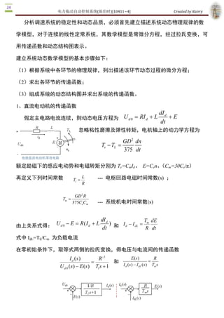电力拖动自动控制系统(陈伯时)[10411~4]                                                 Created by Kairry 

   分析调速系统的稳定性和动态品质，必须首先建立描述系统动态物理规律的数

学模型，对于连续的线性定常系统，其数学模型是常微分方程，经过拉氏变换，可

用传递函数和动态结构图表示。

建立系统动态数学模型的基本步骤如下：

（1）根据系统中各环节的物理规律，列出描述该环节动态过程的微分方程；

（2）求出各环节的传递函数；

（3）组成系统的动态结构图并求出系统的传递函数。 

1、直流电动机的传递函数
                                                                                    dI d 
   假定主电路电流连续，则动态电压方程为 U d 0  = RI d  + L                                                  + E 
                                                                                    dt
                               忽略粘性磨擦及弹性转矩，电机轴上的动力学方程为

                                                        GD 2  dn 
                                             Te - T  = 
                                                   L 
                                                        375  dt

额定励磁下的感应电动势和电磁转矩分别为 Te=CmId、  E=Cen、 m=30Ce/π）
                                    （C

再定义下列时间常数                   T  = 
                                    L     ­­­  电枢回路电磁时间常数(s)  ； 
                             l 
                                    R

                             GD 2 R 
                    T  = 
                     m 
                            375  e Cm 
                               C          ­­­  系统机电时间常数(s) 


                                  dI                     T  dE 
由上关系式得： U d 0  - E = R ( I d  + L  d  )  和 I d - I dL  =  m 
                                   dt                    R dt
式中 IdL=TL/Cm  为负载电流

在零初始条件下，取等式两侧的拉氏变换，得电压与电流间的传递函数
                          I d ( s )        R  1 
                                              -
                                                             E ( s )          R 
                                        =          和                        =
                   U d 0 ( s ) - E ( s ) Tl s + 1     I d (s ) - I dL ( s )  Tm s
 
