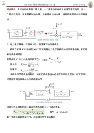 电力拖动自动控制系统(陈伯时)[10411~4]                          Created by Kairry 

可以看出，直流电动机有两个输入量，一个是施加在电枢上的理想空载电压，另一

个是负载电流。前者是控制输入量，后者是扰动输入量。将两结构图结合并等效变

换




2、电力电子器件、比例放大器、测速环节的传递函数

    前面已求得 SCR 移相及 IGBT 斩波两种电力电子变换器的近似传递函数，它们的

表达式是相同的

只是参数 Ks 和 Ts 的数值不同而已。 Ws ( s  = U d 0  » K s 
                                       ) 
                                          U c 1 + Ts s
                    U c ( s 
                           ) 
  放大器    Wa ( s ) =             = K p 
                    D  n ( s) 
                     U
  测速器                U ( s   ) 
         W fn ( s  = n  = a 
                 ) 
                      n( s) 
  求得各环节的传递函数后，把它们按在系统中的相互关系组合起来，就可以画出

闭环直流调速系统的动态结构图如下




由此可得反馈控制闭环直流调速系统的开环传递函数是
                           K 
   Wop ( s  =
          )                                     其中  K = KpKsα/Ce 
              (Ts s + 1)(TmTl s 2  + Tm s + 1) 
若不考虑负载的扰动作用，系统的闭环传递函数为 
 