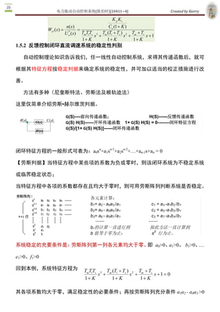 电力拖动自动控制系统(陈伯时)[10411~4]                                                 Created by Kairry 

                                                       K p K s 
                           n( s )                   Ce (1 + K ) 
             Wcl ( s  =
                    )               =
                            * 
                          U n ( s  TmTlTs s 3 + Tm (Tl + Ts ) s 2  + Tm + T  s + 1 
                                 )                                          s 
                                      1+ K         1+ K               1 + K
1.5.2  反馈控制闭环直流调速系统的稳定性判别

   自动控制理论知识告诉我们，任一线性自动控制系统，求得其传递函数后，就可

根据其特征方程按稳定判据来确定系统的稳定性，并可加以适当的校正措施进行改

善。

   方法有多种（尼奎斯特法、劳斯法及根轨迹法）

这里仅简单介绍劳斯▪赫尔维茨判据。

                          G(S)­­­­前向传递函数；                   H(S)­­­­­­反馈传递函数 
                          G(S) H(S)­­­­­­开环传递函数  1+ G(S) H(S) = 0­­­­­­­­闭环特征方程 
                          G(S)/[1+ G(S) H(S)]­­­­­­闭环传递函数



                  n     n­1   n­2 
闭环特征方程的一般形式可表为：a0s  +a1s  +a2s  +…+an­1s+an  = 0 

【劳斯判据】当特征方程中某些项的系数为负或零时，则该闭环系统为不稳定系统

或临界稳定状态；

当特征方程中各项的系数都存在且均大于零时，则可用劳斯阵列判断系统是否稳定。

                                          各元素计算： 
                                          b1= a2 ­ a0a3 /a1                    c1  = a3 ­a1b2 /b1 
                                          b2= a4 ­ a0a5 /a1                    c2  = a5 ­a1b3 /b1 
                                          b3= a6 ­ a0a7 /a1                    c3  = a7 ­a1b4 /b1 
                                             ……                               …… 
                                          bi 的计算一直进行到                          按此方法一直计算到 
                                                                                0 
                                          b 值等于零为止；                            s  行为止。 

系统稳定的充要条件是：劳斯阵列第一列各元素均大于零。 a0>0、 1>0、 b1>0、
                          即     a          … 

e1>0、f1>0 

回到本例，系统特征方程为                          TmTl Ts 3 Tm (Tl + Ts )  2  Tm + T s 
                                             s +              s +           s + 1 = 0 
                                      1+ K         1+ K            1 + K

其各项系数均大于零，满足稳定性的必要条件；再按劳斯阵列充分条件 a1a2 ­ a0a3 >0 
 