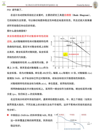 电力拖动自动控制系统(陈伯时)[10411~4]    Created by Kairry 

PID  调节器了。

  在设计自动控制系统校正装置时，主要的研究工具是伯德图（Bode  Diagram），

它的绘制方法简便，可以确切地提供稳定性和稳定裕度的信息，而且还能大致衡量

闭环系统稳态和动态的性能。

那什么是伯德图呢？

其实伯德图就是开环对数频率特性的渐

近线，由对数幅频特性和对数相频特性两

条曲线所组成，是在半对数坐标纸上绘制

出来的。横坐标采用对数刻度，纵坐标采

用线性的均匀刻度。

  对数幅频特性将 A(ω)取常用对数，并

乘上 20 倍，使其变成对数幅值 L(ω)作为

纵坐标值。 称为对数幅值，单位是 dB(分贝)。幅值 A(ω)每增大 10 倍，对数幅值 L(ω) 

就增加 20dB。由于纵坐标已作过对数转换，故纵坐标按分贝值是线性刻度的。

  对数相频特性的纵坐标为相角 φ(ω)，单位是度，采用线性刻度。

  将两种曲线画在半对数坐标纸上，采用同一横坐标作为频率轴，横坐标采用对数

分度 lgω，但仍标注 ω 的实际数值。

  在定性地分析闭环系统性能时，通常将伯德图分成低、中、高三个频段（当然分

割界限是大致的，不同文献上的分割方法也不尽相同，这并不影响对系统性能的定

性分析）
   。

  中频段以­20dB/dec 的斜率穿越 0dB，而且

  这一斜率覆盖足够的频带宽度，则系统的

  稳定性好；
 
