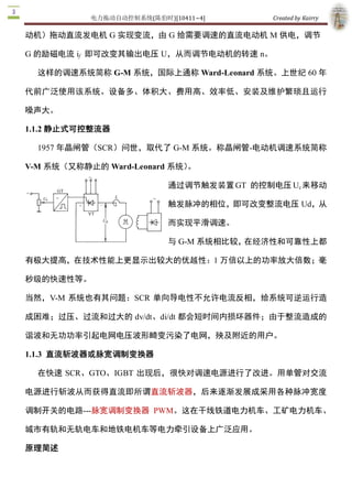 电力拖动自动控制系统(陈伯时)[10411~4]        Created by Kairry 

动机）拖动直流发电机 G 实现变流，由 G 给需要调速的直流电动机 M 供电，调节 

G 的励磁电流 if  即可改变其输出电压 U，从而调节电动机的转速 n。

  这样的调速系统简称 G­M 系统，国际上通称 Ward­Leonard 系统。上世纪 60 年

代前广泛使用该系统。设备多、体积大、费用高、效率低、安装及维护繁琐且运行

噪声大。 

1.1.2 静止式可控整流器 

  1957 年晶闸管（SCR）问世，取代了 G­M 系统。称晶闸管­电动机调速系统简称 

V­M 系统（又称静止的 Ward­Leonard 系统）。

                           通过调节触发装置 GT  的控制电压 Uc 来移动

                           触发脉冲的相位，即可改变整流电压 Ud，从

                           而实现平滑调速。

                           与 G­M 系统相比较，在经济性和可靠性上都

有极大提高，在技术性能上更显示出较大的优越性：1 万倍以上的功率放大倍数；毫

秒级的快速性等。

当然，V­M  系统也有其问题：SCR  单向导电性不允许电流反相，给系统可逆运行造

成困难；过压、过流和过大的 dv/dt、di/dt 都会短时间内损坏器件；由于整流造成的

谐波和无功功率引起电网电压波形畸变污染了电网，殃及附近的用户。 

1.1.3  直流斩波器或脉宽调制变换器

  在快速 SCR、GTO、IGBT  出现后，很快对调速电源进行了改进。用单管对交流

电源进行斩波从而获得直流即所谓直流斩波器，后来逐渐发展成采用各种脉冲宽度

调制开关的电路­­­脉宽调制变换器  PWM。这在干线铁道电力机车、工矿电力机车、

城市有轨和无轨电车和地铁电机车等电力牵引设备上广泛应用。

原理简述
 