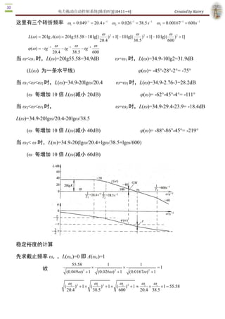 电力拖动自动控制系统(陈伯时)[10411~4]                                                                         Created by Kairry 

这里有三个转折频率 w1 = 0.049-1 = 20.4 s -1 w2 = 0.026-1 = 38.5 s -1 w  = 0.00167-1 = 600 s -1 
                                                             3 


                                                                  w                          w                           w
     L (w ) = 20 lg A(w ) = 20 lg 55.58 - 10 lg[(                      ) 2 + 1] - 10 lg[(          ) 2 + 1] - 10 lg[(      ) 2  + 1] 
                                                                20.4                        38.5                        600 
                        w                 w                w
     j (w ) = -tg -1          - tg -1           - tg -1 
                       20.4              38.5              600 
当 ω<ω1 时，L(ω)=20lg55.58=34.9dB                                              ω=ω1 时，L(ω)=34.9­10lg2=31.9dB 

    (L(ω)  为一条水平线)                                                                            φ(ω)= ­45°­28°­2°= ­75° 

当 ω1<ω<ω2 时，L(ω)=34.9­20lgω/20.4                                               ω=ω2 时，L(ω)=34.9­2.76­3=28.2dB 

    (ω  每增加 10 倍 L(ω)减小 20dB)                                                                     φ(ω)= ­62°­45°­4°= ­111° 

当 ω2<ω<ω3 时，                                                                ω=ω3 时，L(ω)=34.9­29.4­23.9= ­18.4dB 

L(ω)=34.9­20lgω/20.4­20lgω/38.5 

    (ω  每增加 10 倍 L(ω)减小 40dB)                                                                     φ(ω)= ­88°­86°­45°= ­219° 

当 ω3< ω 时，L(ω)=34.9­20(lgω/20.4+lgω/38.5+lgω/600) 

    (ω  每增加 10 倍 L(ω)减小 60dB) 




稳定裕度的计算

先求截止频率 ωc  ，L(ωc)=0 即 A(ωc)=1 
                                        55.58                         1                           1 
              故                                        ´                         ´                            = 1 
                                                 2                         2
                                    (0.049w ) + 1              (0.026w ) + 1           (0.0167w ) 2  + 1

                                    wc                     wc                   wc                wc       wc
                                (          )2 + 1 ´ (             )2 + 1 ´ (         ) 2  + 1 »        ´    ´ 1 = 55.58 
                                    20.4                   38.5                600                20.4 38.5 
 