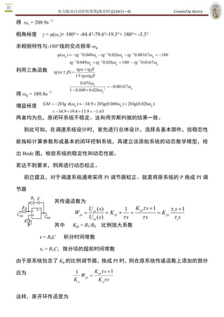 电力拖动自动控制系统(陈伯时)[10411~4]                                                 Created by Kairry 

得  ωc  = 208.9s ­1 

相角裕度  γ = φ(ωc)+ 180°= ­84.4°­79.6°­19.3°+ 180°= ­3.3° 

求相频特性与­180°线的交点频率 ωg 
                                                                                               o
                          j (w g ) = -tg -1 0.049wg - tg -1 0.026w g - tg -1 0.00167w g  = -180 
                                 tg -1 0.049w g + tg -1 0.026w g = 180o - tg -1 0.0167   
                                                                                      w g 
利用三角函数                  tg (a ± b ) =
                                        tga + tg b
                                        1 m tga tg b 
                                                w
                                           0.075  g 
                                                                     w
                                                           = -0.00167  g 
                  ­1             1 - 0.049 ´ 0.026    2 
                                                  wg
得 ωg  = 189.8s 

增益裕度         GM = -20 lg A(w g ) » -34.9 + 20 lg(0.049w g ) + 20 lg(0.026w  ) 
                                                                          g 

                    = -34.9 + 19.4 + 13.9 = -1.63 
两者均为负，原闭环系统不稳定。这和用劳斯判据的结果一致。

    到此可知，在调速系统设计时，首先进行总体设计，选择各基本部件，按稳态性

能指标计算参数形成基本的闭环控制系统，再建立该原始系统的动态数学模型，绘

出 Bode 图，检验系统的稳定性和动态性能。

若达不到要求，则再进行动态校正。

    前已提及，对于调速系统通常采用 PI 调节器校正。就是将原系统的 P 换成 PI 调

节器

                        其传递函数为
                                                U ex ( s )           1  K t s + 1        t s + 1 
                                        Wpi =               = K pi + = pi         = K pi  1 
                                                U in ( s )          ts    ts              t  s
                                                                                             1 
                        其中         Kpi  = R1/R0  比例放大系数 

           τ = R0C            积分时间常数 

           τ1  = R1C1  微分项的超前时间常数

由于原系统包含了 Kp 的比例调节器，换成 PI 时，则在原系统传递函数上添加的部分

应为                                  1       K pi t s + 1 
                                       W  =
                                        pi 
                                    Kp       K p t s


这样，原开环传函变为 
 