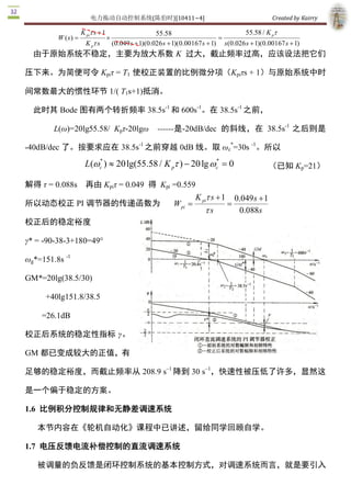 电力拖动自动控制系统(陈伯时)[10411~4]                                                    Created by Kairry 

                    K pit s + 1                        55.58                            55.58 / K p t
         W ( s  =
              )                   ´                                            =
                      K p t s         (0.049 s + 1)(0.026 s + 1)(0.00167 s + 1) s (0.026 s + 1)(0.00167 s + 1) 
  由于原始系统不稳定，主要为放大系数 K  过大，截止频率过高，应该设法把它们

压下来。为简便可令 Kpiτ = T1  使校正装置的比例微分项（Kpiτs + 1）与原始系统中时

间常数最大的惯性环节 1/( T1s+1)抵消。
                         ­1      ­1        ­1 
  此时其 Bode 图有两个转折频率 38.5s  和 600s  。在 38.5s  之前， 
                                                                  ­1 
        L(ω)=20lg55.58/  Kpτ­20lgω  ­­­­­­是­20dB/dec  的斜线，在  38.5s  之后则是 

­40dB/dec 了。按要求应在 38.5s  之前穿越 0dB 线。取 ωc * =30s ­1 。所以
                       ­1 


                        *
                                                             * 
                     L(wc ) » 20 lg(55.58 / K pt ) - 20 lg wc  = 0                                （已知 Kp=21）

解得 τ = 0.088s  再由 Kpiτ = 0.049  得  Kpi  =0.559 
                                                                       K pi t s + 1  0.049 s + 1 
所以动态校正 PI 调节器的传递函数为                                          W pi  =                =
                                                                          ts          0.088  s
校正后的稳定裕度 

γ* = ­90­38­3+180=49° 

ωg*=151.8s ­1 

GM*=20lg(38.5/30) 

      +40lg151.8/38.5 

    =26.1dB 

校正后系统的稳定性指标 γ、 

GM 都已变成较大的正值，有
                      –1       –1 
足够的稳定裕度，而截止频率从 208.9 s  降到 30 s  ，快速性被压低了许多，显然这

是一个偏于稳定的方案。 

1.6  比例积分控制规律和无静差调速系统

   本节内容在《轮机自动化》课程中已讲述，留给同学回顾自学。 

1.7  电压反馈电流补偿控制的直流调速系统

   被调量的负反馈是闭环控制系统的基本控制方式，对调速系统而言，就是要引入 
 