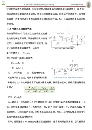 电力拖动自动控制系统(陈伯时)[10411~4]                          Created by Kairry 

转速的负反馈以实现调速。当然前提是必须能准确快速地检测出转速信号。现在用

的转速检测装置有测速发动机、数字光电旋转编码器、电磁脉冲测速器等。本节提

出的是一种不用测速装置而实现转速反馈的控制方式。但只在调速要求不高的系统

中使用。 

1.7.1  电压负反馈直流调速

当转速不很低时，可近似认为直流电机的反

电动势与端电压相等，即端电压近视与转速

成正比。故可用电压反馈替代转速反馈，这

就比检测转速要省事多了。如右图

电压反馈信号            Uu=γUd 

对于主回路列出电压方程式 

   Ud0 ­ Id  Rpe= Ud 

    Ud – IdRa  = E 

Rpe ­­­UPE 内阻             Ra ­­­电机电枢电阻

其它环节前已述过，可画出系统结构框图

分别求出 UN*和 Id 单独作用下的输入输出关系，然后叠加起来，就得到系统静特性

方程式                                    * 
                              K p K sU n          R pe I 
                                                        d    R I 
                        n =                 -               - a d 
                              Ce (1 + K )       Ce (1 + K )  Ce 

式中  K=γKpKs 

从上式可见：该系统对只对被反馈包围的  UPE  的内阻引起的稳态速降被减小  1+K 

倍，而电枢电阻速降和开环系统中的一样，因为它位于反馈环外。从动态来看，负

载变化时，它所引起的扰动，系统也是无法克服的。所以，应用时应使反馈信号引

出线尽量靠近电机电枢两端。

另外，还需注意 UPE 的输出电压除直流分量外，还含有高频交流分量，引入反馈后 
 