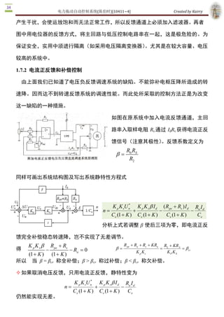 电力拖动自动控制系统(陈伯时)[10411~4]                                                          Created by Kairry 

产生干扰，会使运放饱和而无法正常工作，所以反馈通道上必须加入滤波器。再者

图中用电位器的反馈方式，将主回路与低压控制电路串在一起，这是极危险的。为

保证安全，实用中须进行隔离（如采用电压隔离变换器）。尤其是在较大容量、电压

较高的系统中。 

1.7.2  电流正反馈和补偿控制

    由上面我们已知道了电压负反馈调速系统的缺陷。不能弥补电枢压降所造成的转

速降。因而达不到转速反馈系统的调速性能。而此处所采取的控制方法正是为改变

这一缺陷的一种措施。

                                                    如图在原系统中加入电流反馈通道，主回

                                                    路串入取样电阻 Rs 通过 IdRs 获得电流正反

                                                    馈信号（注意其极性）
                                                             。反馈系数定义为
                                                                 R0 RS 
                                                       b  =
                                                                  R2 


同样可画出系统结构图及写出系统静特性方程式




                                                              * 
                                                     K p K sU n         K p K s b I d       ( R pe + Rs ) I d        Ra I d 
                                              n =                   +                   -                        -
                                                    Ce (1 + K )         Ce (1 + K )          Ce (1 + K )              Ce 
                                             分析上式若调整 β 使后三项为零，即电流正反

馈完全补偿稳态转速降，岂不实现了无差调节。
  K p K s b  Rpe + R                R + Ra + Rs + KR  RS + KR 
得           -       s 
                       - R  = 0  b = pe             a 
                                                       =          A 
                                                                     = b 
                                                                        cr 
                          a              K p Ks          K P K S 
  (1 + K ) (1 + K ) 
所以 当  β = βcr  称全补偿；β > βcr  称过补偿；β < βcr  称欠补偿。

² 如果取消电压反馈，只用电流正反馈，静特性变为
                                   * 
                          K p K sU n        K p K s b I d 
                                                         Ra I d 
                    n =                 +                    -
                          Ce (1 + K )       Ce (1 + K )  Ce 
仍然能实现无差。 
 