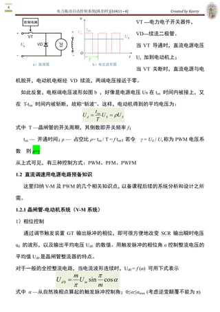 电力拖动自动控制系统(陈伯时)[10411~4]                         Created by Kairry 

                                                        VT ­­­电力电子开关器件， 

                                                        VD­­­续流二极管。

                                                        当  VT  导通时，直流电源电压 

                                                        Us  加到电动机上；

                                                        当  VT  关断时，直流电源与电

机脱开，电动机电枢经  VD  续流，两端电压接近于零。

 如此反复，电枢端电压波形如图 b  ，好像是电源电压 Us 在 ton  时间内被接上，又

在  T­ton  时间内被斩断，故称“斩波”。这样，电动机得到的平均电压为：
                                     t 
                                      on 
                              Ud =        U S = rU S 
                                     T
式中  T —晶闸管的开关周期，其倒数即开关频率 f； 

    ton  —  开通时间；ρ —  占空比 ρ= ton / T = f ton；若令　γ = Ud  / Us 称为 PWM 电压系

数   则 ρ=γ 

从上式可见，有三种控制方式：PWM、PFM、PWFM 

1.2  直流调速用电源电路预备知识

    这里归纳 V­M 及 PWM 的几个相关知识点，以备课程后续的系统分析和设计之所

需。 

1.2.1 晶闸管­电动机系统（V­M 系统） 

1）相位控制

    通过调节触发装置  GT  输出脉冲的相位，即可很方便地改变  SCR  输出瞬时电压 

ud  的波形，以及输出平均电压 Ud0  的数值。用触发脉冲的相位角 α 控制整流电压的

平均值 Ud0 是晶闸管整流器的特点。

对于一般的全控整流电路，当电流波形连续时，Ud0 = f (α)  可用下式表示
                           m          p
                U d 0  =      U m  sin cos a
                           p          m
式中  α —从自然换相点算起的触发脉冲控制角；0≤α≤αmax  (考虑逆变颠覆不能为 π) 
 