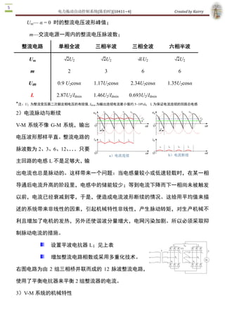 电力拖动自动控制系统(陈伯时)[10411~4]                           Created by Kairry 

    Um— α = 0  时的整流电压波形峰值； 

     m—交流电源一周内的整流电压脉波数；

    整流电路        单相全波           三相半波             三相全波            六相半波 

     Um              U2              U2              U2               U2 

     m              2               3                6               6 

     Ud0        0.9 U2cosα     1.17U2cosα      2.34U2cosα       1.35U2cosα 

      L        2.87U2/Idmin    1.46U2/Idmin    0.693U2/Idmin 
★
 注：U2  为整流变压器二次额定相电压的有效值, Idmin 为输出连续电流最小值约 5~10%I    L 为保证电流连续的回路总电感 
                                                  N


2）电流脉动与断续 

V­M  系统不像  G­M  系统，输出

电压波形那样平直。整流电路的

脉波数为 2、3、6、12、．
              ．．只要

主回路的电感 L 不是足够大，输

出电流也总是脉动的。这样带来一个问题：当电感量较小或低速轻载时，在某一相

导通后电流升高的阶段里，电感中的储能较少；等到电流下降而下一相尚未被触发

以前，电流已经衰减到零，于是，便造成电流波形断续的情况。这给用平均值来描

述的系统带来非线性的因素，引起机械特性非线性，产生脉动转矩，对生产机械不

利且增加了电机的发热，另外还使谐波分量增大，电网污染加剧。所以必须采取抑

制脉动电流的措施。

             设置平波电抗器 L；见上表

             增加整流电路相数或采用多重化技术。

右图电路为由 2 组三相桥并联而成的 12 脉波整流电路，

使用了平衡电抗器来平衡 2 组整流器的电流。 

3）V­M 系统的机械特性
 
