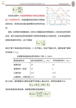 电力拖动自动控制系统(陈伯时)[10411~4]                                   Created by Kairry 


              DU d 
       K s  =
               U
              D  c 
  在动态过程中，可把晶闸管触发与整流装置看成

是一个纯滞后环节，也就是整流电压滞后于控制电

压的状况，其滞后效应是由晶闸管的失控时间引起

的。

  显然，失控制时间是随机的，它的大小随触发脉冲控制电压 Uc 发生变化的时刻而

改变，最大可能的失控时间就是两个相邻自然换相点之间的时间，与交流电源频率

和整流电路形式有关，由下式确定
                                                   1 
                                       T max  = 
                                        s 
                                                   mf
相对于整个系统的响应时间来说，Ts  并不算大，但在严谨设计时，通常按最严重情

形考虑取 Ts=Tsmax 

            各种整流电路的失控时间列入下表（f =50Hz）

        整流电路形式              最大失控时间 Tsmax（ms） 平均失控时间 Ts（ms）

        单相半波                20                                      10 

        单相桥式（全波）            10                                      5 

        三相半波                6.67                                    3.33 

        三相桥式、六相半波  3.33                                             1.67 

综上分析，晶闸管触发与整流装置环节的输入­输出关系，用阶跃函数表示为：

                          U d 0  = K sU c ´1(t - Ts ) 
按拉氏变换的位移定理，晶闸管装置的传递函数为 
                                       U d 0 ( s 
                                                ) 
                          Ws ( s ) =               = K s e  Ts s 
                                                          -

                                       U c ( s ) 
 