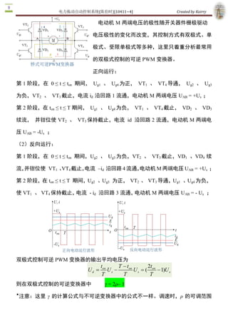 电力拖动自动控制系统(陈伯时)[10411~4]                                Created by Kairry 

正向运行：

                                    第 1 阶段，在  0 ≤ t ≤ ton  期间，  Ug1  、  Ug4 

                                    为正， VT1  、 VT4 导通， Ug2  、 Ug3 为负， 

                                    VT2  、  VT3 截止，电流 id  沿回路 1 流通，电

                                    动机 M 两端电压 UAB  = +Us  ；

                                    第 2 阶段，在 ton  ≤  t  ≤  T 期间，  Ug1  、  Ug4 

                                    为负，  VT1  、  VT4 截止，  VD2  、  VD3 续

流， 并钳位使 VT2  、  VT3 保持截止，电流  id  沿回路 2 流通，电动机 M 两端电压 

UAB  = ­Us  ；

（2）反向运行：

第 1 阶段，在  0 ≤ t ≤ ton  期间，Ug2  、  Ug3 为负，VT2  、  VT3 截止，VD1  、VD4  续

流，并钳位使  VT1  、  4 截止，
              VT    电流  –id  沿回路 4 流通，
                                     电动机 M 两端电压 UAB  = +Us  ；

第 2 阶段，在 ton  ≤ t ≤ T  期间，Ug2  、Ug3  为正，  VT2  、  VT3 导通，Ug1  、Ug4 为负，

使 VT1  、 VT4 保持截止，电流  ­ id  沿回路 3 流通，电动机 M 两端电压 UAB  = ­ Us  ；




双极式控制可逆 PWM 变换器的输出平均电压为
                                ton      T - ton        2t 
                         Ud =       Us -         U s = ( on  - 1)  s 
                                                                 U 
                                T          T             T
则在双极式控制的可逆变换器中　                   γ = 2ρ– 1 
★
 注意：这里  γ  的计算公式与不可逆变换器中的公式不一样。调速时，ρ  的可调范围

为 0~1，  ­1<γ<+1。 
 