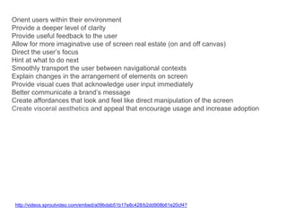 Orient users within their environment
Provide a deeper level of clarity
Provide useful feedback to the user
Allow for more imaginative use of screen real estate (on and off canvas)
Direct the user’s focus
Hint at what to do next
Smoothly transport the user between navigational contexts
Explain changes in the arrangement of elements on screen
Provide visual cues that acknowledge user input immediately
Better communicate a brand’s message
Create affordances that look and feel like direct manipulation of the screen
Create visceral aesthetics and appeal that encourage usage and increase adoption
http://videos.sproutvideo.com/embed/a09bdab51b17e8c428/b2dd908b61e20cf4?
 