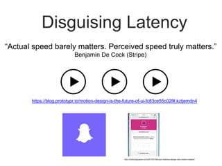 Disguising Latency
https://blog.prototypr.io/motion-design-is-the-future-of-ui-fc83ce55c02f#.kztjemdn4
“Actual speed barely matters. Perceived speed truly matters.”
Benjamin De Cock (Stripe)
http://motionographer.com/2015/07/06/user-interface-design-why-motion-matters/
 