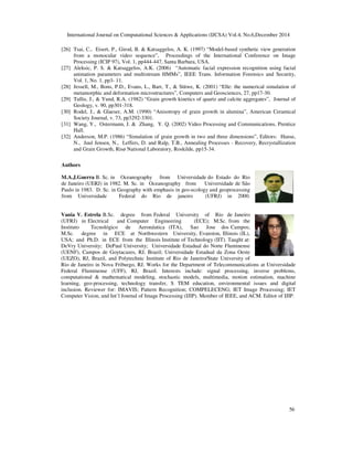International Journal on Computational Sciences & Applications (IJCSA) Vol.4, No.6,December 2014
56
[26] Tsai, C., Eisert, P., Girod, B. & Katsaggelos, A. K. (1997) “Model-based synthetic view generation
from a monocular video sequence”, Proceedings of the International Conference on Image
Processing (ICIP 97), Vol. 1, pp444-447, Santa Barbara, USA.
[27] Aleksic, P. S. & Katsaggelos, A.K. (2006) “Automatic facial expression recognition using facial
animation parameters and multistream HMMs”, IEEE Trans. Information Forensics and Security,
Vol. 1, No. 1, pp3- 11.
[28] Jessell, M., Bons, P.D., Evans, L., Barr, T., & Stüwe, K. (2001) “Elle: the numerical simulation of
metamorphic and deformation microstructures”, Computers and Geosciences, 27, pp17-30.
[29] Tullis, J., & Yund, R.A. (1982) “Grain growth kinetics of quartz and calcite aggregates”, Journal of
Geology, v. 90, pp301-318.
[30] Rodel, J., & Glaeser, A.M. (1990) “Anisotropy of grain growth in alumina”, American Ceramical
Society Journal, v. 73, pp3292-3301.
[31] Wang, Y., Ostermann, J. & Zhang, Y. Q. (2002) Video Processing and Communications, Prentice
Hall.
[32] Anderson, M.P. (1986) “Simulation of grain growth in two and three dimensions”, Editors: Hanse,
N., Juul Jensen, N., Leffers, D. and Ralp, T.B., Annealing Processes - Recovery, Recrystallization
and Grain Growth, Risø National Laboratory, Roskilde, pp15-34.
Authors
M.A.J.Guerra B. Sc. in Oceanography from Universidade do Estado do Rio
de Janeiro (UERJ) in 1982. M. Sc. in Oceanography from Universidade de São
Paulo in 1983. D. Sc. in Geography with emphasis in geo-ecology and geoprocessing
from Universidade Federal do Rio de janeiro (UFRJ) in 2000.
Vania V. Estrela B.Sc. degree from Federal University of Rio de Janeiro
(UFRJ) in Electrical and Computer Engineering (ECE); M.Sc. from the
Instituto Tecnológico de Aeronáutica (ITA), Sao Jose dos Campos;
M.Sc. degree in ECE at Northwestern University, Evanston, Illinois (IL),
USA; and Ph.D. in ECE from the Illinois Institute of Technology (IIT). Taught at:
DeVry University; DePaul University; Universidade Estadual do Norte Fluminense
(UENF), Campos de Goytacazes, RJ, Brazil; Universidade Estadual da Zona Oeste
(UEZO), RJ, Brazil, and Polytechnic Institute of Rio de Janeiro/State University of
Rio de Janeiro in Nova Friburgo, RJ. Works for the Department of Telecommunications at Universidade
Federal Fluminense (UFF), RJ, Brazil. Interests include: signal processing, inverse problems,
computational & mathematical modeling, stochastic models, multimedia, motion estimation, machine
learning, geo-processing, technology transfer, S TEM education, environmental issues and digital
inclusion. Reviewer for: IMAVIS; Pattern Recognition; COMPELECENG; IET Image Processing; IET
Computer Vision, and Int’l Journal of Image Processing (IJIP). Member of IEEE, and ACM. Editor of IJIP.
 