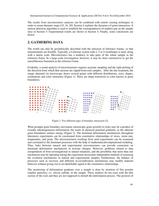 International Journal on Computational Sciences & Applications (IJCSA) Vol.4, No.6,December 2014
49
The results from microtectonics analyses can be combined with remote sensing techniques in
order to create thematic maps [15, 16, 20]. Section 2 explains the dynamics of grain interaction. A
motion detection algorithm is used to establish the correspondences of markers put on the sample
slice in Section 3. Experimental results are shown in Section 4. Finally, some conclusions are
drawn.
2. GATHERING DATA
The world can only be geometrically described with the selection of reference frames, so that
measurements are feasible. Typically, a Cartesian system with 2, 3 or 4 coordinates is used, along
with a metric scale. Microtectonics has a tendency to take parts of the whole sample as the
reference frame. In a large-scale investigation, however, it may be more constructive to get the
autochthonous basement as the reference frame.
Evidently, a sound analysis of microstructures requires accurate sampling and the right picking of
the direction from which thin sections are ripped from rock samples. After the due treatment, the
image obtained via microscopy shows several grains with different distributions, sizes, shapes,
orientations and color intensities (Figure 1). There are sharp transitions in color known as grain
boundaries.
Figure 2. Two different types of boundary interaction [2].
What prompts grain boundary movement (anisotropic grain growth) in rocks may be a product of
(usually inhomogeneous) deformation, the result of chemical potential gradients, or the inherent
grain boundaries surface energy (Figure 2). The dominant deformation mechanisms throughout
laboratory experiments can be constrained from constitutive relationships of stress, strain rate,
temperature, and grain. The microstructures resulting from such experiments can be examined
and correlated to the dominant processes with the help of mathematical/computational modeling.
Thus, links between natural and experimental microstructures can provide constraints on
dominant deformation mechanisms in tectonic changes. However, problems related to data
extrapolation of from investigational to natural situations, and the possibility that more than one
mechanism may be operating during the experiment necessitate independent methods of assessing
the evolution mechanisms in natural and experimental samples. Furthermore, the balance of
processes such as recovery and different re-crystallization mechanisms may modify material
behavior without giving rise to an identifiable signal in the constitutive relationships.
The monitoring of deformation gradients over a sample is done by insertion of fine powder
(marker particles), i.e. silicon carbide, in the sample. These markers do not react with the thin
section of the rock and they are not supposed to disturb the deformation process. The position of
(a) (b)
 