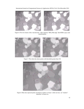 International Journal on Computational Sciences & Applications (IJCSA) Vol.4, No.6,December 2014
52
Figure 6: First two frames of the microtectonic video sequence “SR5_05de.mpg” after RGB to gray scale
transformation.
Figure 7. The white dots shows points with thresholds greater than 120.
Figure 8. Blue dots represent points classified as markers in frame 1 while red ones are “markers”
identified in frame two.
 