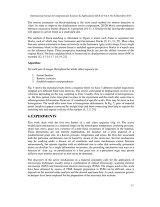 International Journal on Computational Sciences & Applications (IJCSA) Vol.4, No.6,December 2014
53
The motion estimation via block-matching is the most usual method for motion detection in
video. In order to improve the displacement vector computation, 2D/2D block correspondences
between consecutive frames (Figure 4) is proposed [10, 11, 13] based on the fact that the markers
will appear in a given frame as a small dark spot.
The method of block-matching is illustrated in Figure 4 where each frame is separated into
blocks, each of which may have luminance and chrominance blocks [9, 11, 21, 23]. More often
than not, motion estimation is done exclusively on the luminance (gray scale) image. Every single
one luminance block in the present frame is matched against prospective blocks in a search area
on the reference frame. These prospective matching blocks are just the shifted versions of the
original block. The best candidate block is located and its displacement or motion vector (MV) is
recorded [12, 13, 14, 17, 18, 19, 22].
Algorithm:
For each pair of images throughout the whole video sequence do:
1. Extract borders
2. Remove contours
3. Establish marker correspondences
Fig. 5 shows the expected results from a situation where we have 3 different marker trajectories
sampled at 6 different finite time intervals. The arrows correspond to displacement vectors or to
velocities depending on the way sampling is done. Usually, flow in a material is heterogeneous,
i.e. the flow pattern varies from place to place in the experiment and the result after some time is
inhomogeneous deformation. However, if considered at specific scales, flow may be more or less
homogenous. The result after some time is homogenous deformation. In Fig. 5, pairs of material
points (markers) appear connected by straight lines and these connecting lines help to register the
stretching rate and angular velocity of the markers [1, 2, 5, 24].
4. EXPERIMENTS
This work deals with the first two frames of a real video sequence (Fig. 6). The active
modification mechanism in a material hinges on the homologous temperature, confining pressure,
strain rate, stress, grain size, existence of a pore fluid, occurrence of impurities in the material.
These phenomena are not entirely independent, for instance, for a pure material of a
predetermined grain size, at a known pressure, temperature and stress, the flow-law associated
with the particular mechanisms can be found by means of the strain-rate. Several mechanisms
may be working under a known set of conditions and some mechanisms cannot function
autonomously, but operate together with an additional one in order that noteworthy permanent
strain can develop. In a single deformation occurrence, the prevailing mechanism may vary as a
function of time e.g. re-crystallization to a fine grain size at a premature stage may permit
diffusive mass transfer processes to turn out to be dominant.
The discovery of the active mechanisms in a material constantly calls for the application of
microscopic techniques usually using a combination of optical microscopy, scanning electron
microscope (SEM) and transmission electron microscopy (TEM). The images used in this work
have been obtained by means of TEM. Sample preparation in TEM can be difficult, since it
depends on the material under analysis and the desired specimen data. As such, numerous generic
techniques have been employed for the preparation of the necessary thin sections.
 