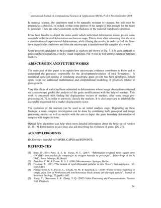 International Journal on Computational Sciences & Applications (IJCSA) Vol.4, No.6,December 2014
54
In material science, the specimens tend to be naturally resistant to vacuum, but still must be
prepared as a thin foil, or etched, so that some portion of the sample is thin enough for the beam
to penetrate. There are other constraints on the thickness of the material that deserve attention.
It has been feasible to depict the states under which individual deformation means govern some
materials in the form of deformation mechanism maps. This is done after submitting thin slices to
a combination of experimental deformations, while filming the results, in order to find the flow-
laws in particular conditions and from the microscopic examination of the samples afterwards.
Some possible candidates to be considered as markers are shown in Fig. 7. It is quite difficult to
point out the real markers, even by visual inspection. Fig. 8 tries to find correspondences between
markers.
4.DISCUSSION AND FUTURE WORKS
The main goal of this paper is to explain how microscopic evidence contributes to know and to
understand the processes responsible for the development/evolution of rock formations. A
numerical depiction aiming at simulating anisotropic grain growth has been developed, which
opens room for additional mathematical and computational modelling of processes related to
grain growth.
Very thin slices of rocks had been submitted to deformations whose image observations obtained
via a microscope guided the analysis of the grain modifications with the help of markers. This
work is concerned with finding the displacement vectors of markers, after some image pre-
processing [6, 7], in order to correctly classify the markers. It is also necessary to establish the
acceptable magnitude for a marker displacement vector.
The evolution of the markers can be used as an initial analysis stage. Depending on these
findings, a more complex investigation can be done by combining both geological and image
processing metrics as well as models with the aim to depict the grain boundary deformation of
samples with respect to time.
Optical flow algorithms can help when more detailed information about the behavior of borders
[7, 11-19]. Deformation models may also aid describing the evolution of grains [26, 27].
ACKNOWLEDGMENTS
Dr. Estrela is thankful to FAPERJ, CAPES and FENORTE.
REFERENCES
[1] Stutz, D., Silva Neto, A. J., & Farias, R. C. (2007) “Information weighted mean square error
(IWMSE): uma medida de comparação de imagens baseada na percepção”, Proceedings of the X
EMC, Nova Friburgo, RJ, Brazil.
[2] Passchier, C. W. & Trouw, R. A. J. (1996) Microtectonics, Springer, Berlin.
[3] Freeman, B. (1985) “The motion of rigid ellipsoidal particles in slow flows”, Tectonophysics, 113,
pp163–183.
[4] Pennacchioni, G.P., Fasolo, L., Cecchi, M. M. & Salasnich, L. (2000) “Finite-element modeling of
simple shear flow in Newtonian and non-Newtonian fluids around circular rigid particle”, Journal of
Structural Geology, 22, pp683– 692.
[5] Wang, Y., Ostermann, J. & Zhang, Y. Q. (2002) Video Processing and Communications, Prentice
Hall. Chapter 6.
 