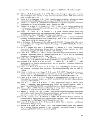International Journal on Computational Sciences & Applications (IJCSA) Vol.4, No.6,December 2014
55
[6] Galatsanos, N. P. & Katsaggelos, A. K. (1992) “Methods for choosing the regularization parameter
and estimating the noise variance in image restoration and their relation”, IEEE Transactions on
Image Processing, pp322-336.
[7] Estrela, V. V. & Galatsanos, N. P. (2000) “Spatially adaptive regularized pel-recursive motion
estimation based on the EM algorithm”, Proceedings of the SPIE, San Jose, CA, Vol. 3974.
[8] Aubert, G. & Kornprobst, P. (2006) Mathematical Problems in Image Processing: Partial Differential
Equations and the Calculus of Variations, 2nd ed., Springer, New York.
[9] Pandian, S. I. A., Bala, G. J. & George, B. A. (2011) “A study on block matching algorithms for
motion estimation”, International Journal on Computer Science and Engineering (IJCSE), Vol. 3, No.
1, pp. 34–44, ISSN: 0975-3397
[10] Rivera, L. A., Estrela, V. V., & Carvalho, P. C. P. (2004) “oriented bounding boxes using
multiresolution contours for fast interference detection of arbitrary geometric objects”, Proceedings of
the WSCG (Short Papers) 2004, pp219-212, Pilzen, Czech Republic.
[11] Slesareva, N., Bruhn, A., & Weickert, J. (2005) “Optic flow goes stereo: a variational method for
estimating discontinuity-preserving dense disparity maps”, Proc. of the 27th DAGM Symposium,
Vienna, Austria, LNCS 3663, Springer, pp33–40.
[12] Li, X., Jackson, J. R., Katsaggelos, A. K., & Mersereau, R. M. (2005) “Multiple global affine motion
model for h.264 video coding with low bit rate”, Proceedings of the SPIE VCIP 2005, San Jose, CA,
USA, pp448-459.
[13] Sinz, F. H., Candela, J. Q., Bakır, G. H. Rasmussen, C. E., & Franz, M. O. (2004) “Learning depth
from stereo”, Pattern Recognition, Lecture Notes in Computer Science, Springer, Vol. 3175,
Berlin/Heidelberg, pp245-252, DOI: 10.1007/978-3-540-28649-3_30
[14] Coelho, A. M., & Estrela, V. V. (2012) “A study on the effect of regularization matrices in motion
estimation”, International Journal of Computer Applications, Vol.51, No.19, pp17-24, Published by
Foundation of Computer Science, New York, USA.
[15] Breder, R. L., Estrela,V. V., & de Assis, J. T. (2009) “Sub-pixel accuracy edge fitting by means of
B-spline”, Proc. of the 2009 IEEE Intl Workshop on Multimedia Signal Processing, pp1-5.
[16] Fernandes, S. R., Medina, I. A. M., de Assis, J. T., Pacheco, M. P., & Estrela, V. V. (2006)
“Processamento de imagens estereoscopicas para uso em geotecnia”, Proceedings of GeoJovem
2006, UERJ, Rio de Janeiro.
[17] Estrela, V. V., Franz, M. O., Lopes, R. T. & de Araújo, G. P. (2005) “Adaptive mixed norm optical
flow estimation”, Proceedings of the SPIE Visual Com. and Image Processing 2005, Vol. 5960, No.
1, China.
[18] Estrela, V. V., Rivera, L. A., Beggio, P. C. & Lopes, R. T. (2003) “Regularized pel-recursive:
motion estimation using generalized cross-validation and spatial adaptation”, Proc. of the 16th
Brazilian Symp. on Computer Graphics and Image Processing (SIBGRAPI 2003), pp331-339.
[19] Coelho, A. M. & Estrela, V. V. (2012) “State-of-the art motion estimation in the context of 3D TV”,
Multimedia Networking and Coding, pp148-173, doi:10.4018/978-1-4666-2660-7, Editors Reuben
A. Farrugia, and Carl J. Debono.
[20] Alves, F. D. S., Estrela, V. V. & Matos, L. J. (2011) “Hyperspectral analysis of remotely sensed
images”, Sustainable Water Management in the Tropics and Subtropics-and Case Studies in
Brazil, Vol. 2, ISBN 9788563337214, pp398-423, University of Kassel, Kassel, Germany.
[21] Bors, A. & Pitas I. (2000) “Prediction and tracking of moving objects in image sequences”, IEEE
Transactions on Image Processing, Vol. 9, No. 8, pp1441-1445.
[22] Nikitidis, S., Zafeiriou, S. & Pitas, I. (2008) “Camera motion estimation using a novel online vector
field model in particle filters”, IEEE Transactions on Circuits and Systems for Video Technology -
Special Issue on Video Surveillance, Vol. 18, No. 8, pp1028-1039.
[23] Choi, M., Galatsanos, N. P. & Schonfeld, D. (1996) “On the relation of image restoration and
template matching: application to block-matching motion estimation”, IEEE Transactions on Image
Processing, doi: 10.1109/ICASSP.1996.545732, pp2112–2115, Vol. 4.
[24] Trouw, R. A. J., Passchier, C. W. & Wiersma, D. J. (2010) Atlas of Mylonites – and Related
Microstructures, Springer Verlag.
[25] Dawoud, N. N., Samir, B.B. & Janier, J. (2011) “Fast template matching method based optimized
sum of absolute difference algorithm for face localization”, International Journal of Computer
Applications, ISSN: 0975–8887, Vol. 18, No. 8, pp30-34.
 
