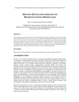 International Journal on Computational Sciences & Applications (IJCSA) Vol.4, No.6,December 2014
DOI:10.5121/ijcsa.2014.4604 47
MOTION DETECTION APPLIED TO
MICROTECTONICS MODELLING
M. A. J. Guerra1
and Vania V. Estrela2
1
MAJOCEAN, Rio de Janeiro, RJ, Brasil, CEP 21003-112
2
Department of Telecommunications, Universidade Federal Fluminense, Duque de
Caxias, RJ, Brazil, CEP 25086-132
ABSTRACT
The foremost by-product of this paper is the automation of geological undertakings, for instance, dealing
with exceptionally thin sections of rocks that were subjected to deformation alongside finite steps of time
which can be recorded in video for later analysis using image processing and numerical analysis
procedures. Markers are used in order to trace gradients of deformation over a sample and study other
mechanical properties. Image processing and video sequence analysis can be a very powerful investigation
tool and this paper shows preliminary results from its use on microtectonics. The proposed algorithm is a
combination of two well-known approaches: feature extraction and block matching.
KEYWORDS
Motion Detection, Grain Deformation, Deformation Models, Image Analysis, Template Matching.
1.INTRODUCTION
Tectonics is the study of significant features in planetary lithospheres that produced deformation.
So, tectonics is concerned with the nature and origin of features that would be noticeable in a
single glimpse at local geologic maps, plots of the physical appearance of the earth, or images of
planets and moons as, for example, marine basins and continents, regionally created faults,
fractures systems, mountain ranges, topographically controlled shields, and volcanic arcs.
Countless tectonic features on earth are right away evident because they contribute to the physical
appearance of the environment. Studies in tectonics seek not only to characterize large-scale
features, but also to investigate the deformation forces and displacements responsible for them.
Tectonic research is intrinsically multi-disciplinary and integrative, and, like the Greek tecton
(builder), it uses numerous tools. To study the growth and decay of mountainous topography, the
forces and displacements at relevant plate boundaries can be investigated. Other important
phenomena are: (a) the influence of climate on fluvial erosion; and (b) the influence of orogenic
topography on local precipitation and global climate. Tectonics covers geological time as a
whole, from the early history of the globe and solar system to the immediate present. In order to
explain large-scale features, complement studies of active, current tectonic processes with
investigations concentrated on the geologic record of past events are needed.
Despite the long term use of rock as a construction material, probably as old as civilization itself,
it was only throughout the last two centuries that the need to understand and measure the forces
acting in the rock became urgent. The foundation of tall buildings and long bridges, the
excavation of lengthy tunnels and deep mines and the drilling of profound wells can only be
 