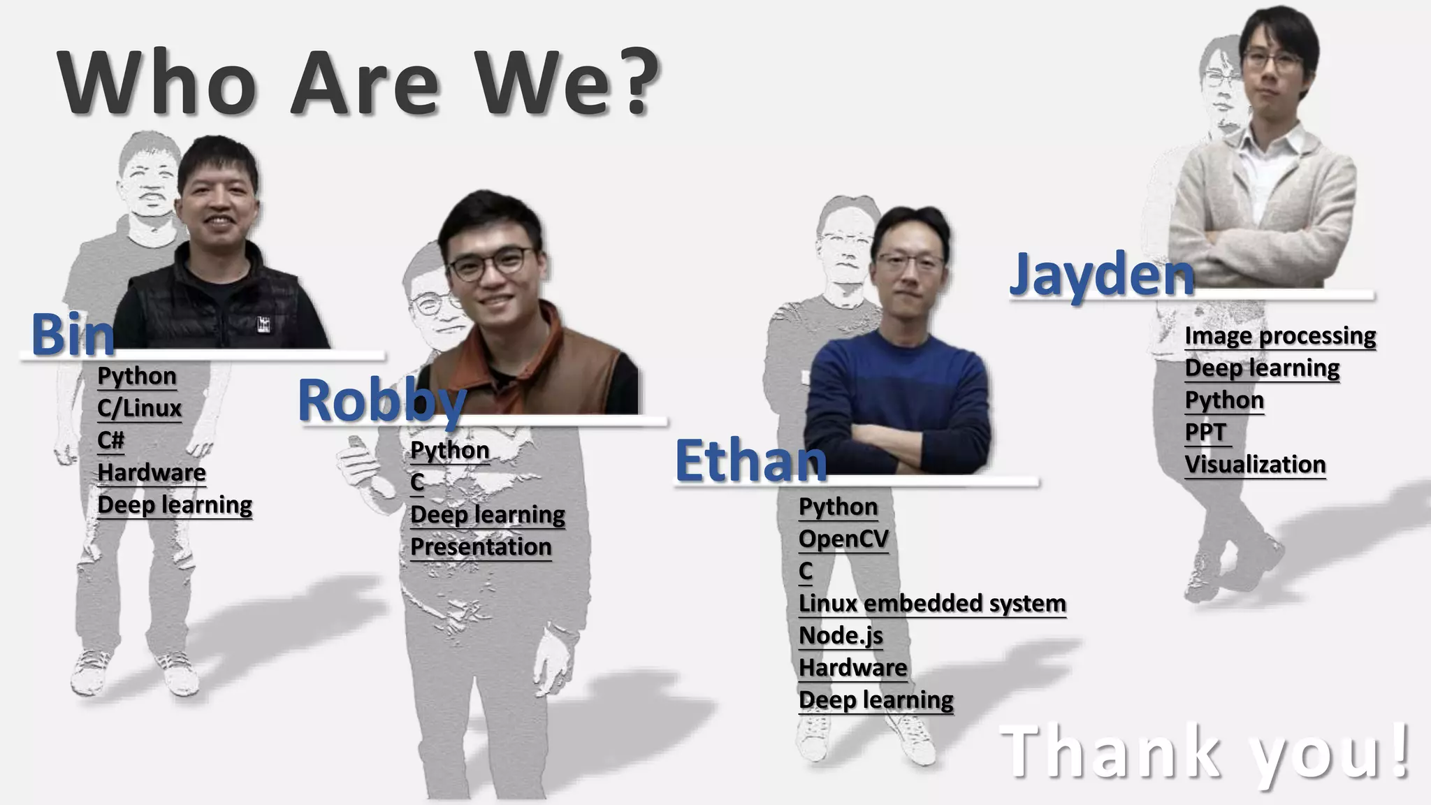 Who Are We?
Thank you!
Python
C/Linux
C#
Hardware
Deep learning Python
OpenCV
C
Linux embedded system
Node.js
Hardware
Deep learning
Python
C
Deep learning
Presentation
Image processing
Deep learning
Python
PPT
Visualization
Bin
Robby
Ethan
Jayden
 