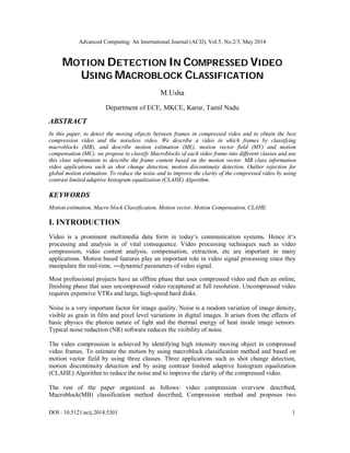Advanced Computing: An International Journal (ACIJ), Vol.5, No.2/3, May 2014
DOI : 10.5121/acij.2014.5301 1
MOTION DETECTION IN COMPRESSED VIDEO
USING MACROBLOCK CLASSIFICATION
M.Usha
Department of ECE, MKCE, Karur, Tamil Nadu
ABSTRACT
In this paper, to detect the moving objects between frames in compressed video and to obtain the best
compression video and the noiseless video. We describe a video in which frames by classifying
macroblocks (MB), and describe motion estimation (ME), motion vector field (MV) and motion
compensation (MC). we propose to classify Macroblocks of each video frame into different classes and use
this class information to describe the frame content based on the motion vector. MB class information
video applications such as shot change detection, motion discontinuity detection, Outlier rejection for
global motion estimation. To reduce the noise and to improve the clarity of the compressed video by using
contrast limited adaptive histogram equalization (CLAHE) Algorithm.
KEYWORDS
Motion estimation, Macro block Classification, Motion vector, Motion Compensation, CLAHE.
I. INTRODUCTION
Video is a prominent multimedia data form in today‘s communication systems. Hence it‘s
processing and analysis is of vital consequence. Video processing techniques such as video
compression, video content analysis, compensation, extraction, etc are important in many
applications. Motion based features play an important role in video signal processing since they
manipulate the real-time, ―dynamicǁ parameters of video signal.
Most professional projects have an offline phase that uses compressed video and then an online,
finishing phase that uses uncompressed video recaptured at full resolution. Uncompressed video
requires expensive VTRs and large, high-speed hard disks.
Noise is a very important factor for image quality. Noise is a random variation of image density,
visible as grain in film and pixel level variations in digital images. It arises from the effects of
basic physics the photon nature of light and the thermal energy of heat inside image sensors.
Typical noise reduction (NR) software reduces the visibility of noise.
The video compression is achieved by identifying high intensity moving object in compressed
video frames. To estimate the motion by using macroblock classification method and based on
motion vector field by using three classes. Three applications such as shot change detection,
motion discontinuity detection and by using contrast limited adaptive histogram equalization
(CLAHE) Algorithm to reduce the noise and to improve the clarity of the compressed video.
The rest of the paper organized as follows: video compression overview described,
Macroblock(MB) classification method described, Compression method and proposes two
 