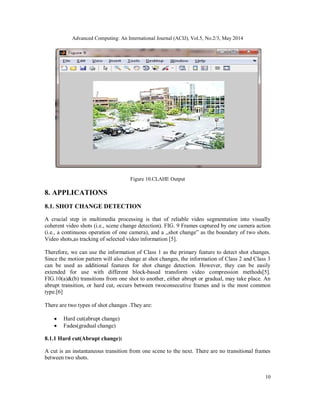 Advanced Computing: An International Journal (ACIJ), Vol.5, No.2/3, May 2014
10
Figure 10.CLAHE Output
8. APPLICATIONS
8.1. SHOT CHANGE DETECTION
A crucial step in multimedia processing is that of reliable video segmentation into visually
coherent video shots (i.e., scene change detection). FIG. 9 Frames captured by one camera action
(i.e., a continuous operation of one camera), and a „shot change‟ as the boundary of two shots.
Video shots,as tracking of selected video information [5].
Therefore, we can use the information of Class 1 as the primary feature to detect shot changes.
Since the motion pattern will also change at shot changes, the information of Class 2 and Class 3
can be used as additional features for shot change detection. However, they can be easily
extended for use with different block-based transform video compression methods[5].
FIG.10(a)&(b) transitions from one shot to another, either abrupt or gradual, may take place. An
abrupt transition, or hard cut, occurs between twoconsecutive frames and is the most common
type.[6]
There are two types of shot changes .They are:
 Hard cut(abrupt change)
 Fades(gradual change)
8.1.1 Hard cut(Abrupt change):
A cut is an instantaneous transition from one scene to the next. There are no transitional frames
between two shots.
 