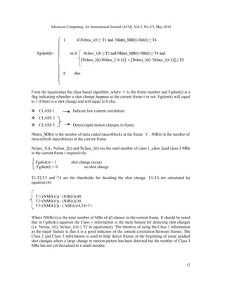 Advanced Computing: An International Journal (ACIJ), Vol.5, No.2/3, May 2014
12
From the equation(a) the class based algorithm ,where ‘t‘ is the frame number and Fgshot(t) is a
flag indicating wheather a shot change happens at the current frame t or not. Fgshot(t) will equal
to 1 if there is a shot change and will equal to 0 else.

CLASS 1 Indicate low content correlation
CLASS 2
CLASS 3 Detect rapid motion changes in frame.
NIntra_MB(t) is the number of intra coded macroblocks at the frame ‘t‘ . NIR(t) is the number of
intra-refresh macroblocks in the current frame.
Nclass_1(t) , Nclass_2(t) and Nclass_3(t) are the total number of class 1 ,class 2and class 3 MBs
in the current frame t respectively.
Fgshot(t) = 1 shot change occurs
Fgshot(t) = 0 no shot change
T1,T2,T3 and T4 are the thresholds for deciding the shot change. T1-T4 are calculated by
equation (b)
T1=(NMB (t)) - (NIR(t))/40
T2=(NMB (t)) - (NIR(t))/30
T3=(NMB (t)) - ( NIR(t))/4,T4=T1
Where NMB (t) is the total number of MBs of all classes in the current frame. It should be noted
that in Fgshot(t) equation the Class 1 information is the main feature for detecting shot changes
(i.e. Nclass_1(t), Nclass_1(t) ≤ T2 in equation(a)). The intuitive of using the Class 1 information
as the major feature is that it is a good indicator of the content correlation between frames. The
Class 2 and Class 3 information is used to help detect frames at the beginning of some gradual
shot changes where a large change in motion pattern has been detected but the number of Class 1
MBs has not yet decreased to a small number.
 
