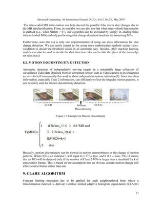 Advanced Computing: An International Journal (ACIJ), Vol.5, No.2/3, May 2014
13
The intra-coded MB infor-mation can help discard the possible false alarm shot changes due to
the MB misclassification. From, (a) and (b), we can also see that when intra-refresh functionality
is enabled (i.e., when NIR(t) > 0 ), our algorithm can be extended by simply ex-cluding these
intra-refreshed MBs and only performing shot change detection based on the remaining MBs.
Furthermore, note that (a) is only one implementation of using our class information for shot
change detection. We can easily extend (a) by using more sophisticated methods suchas cross-
validation to decide the threshold values in an automatic way. Besides, other machine learning
models can also be used to decide the shot detection rules and to take the place of the manually-
set rules in (a)
8.2. MOTION DISCONTINUITY DETECTION
Automatic detection of independently moving targets in a potentially large collection of
surveillance video data obtained from an unmanned sensor(such as video camera in an unmanned
aerial vehicle).Consequently this work is about independent motion estimation[7]. Since our class
information, especially Class 2 information, can efficiently reflect the irregular motion patterns, it
can be easily used for motion discontinuity detection.
Figure 13. Example for Motion Discontinuity
Basically, motion discontinuity can be viewed as motion unsmoothness or the change of motion
patterns. Where I(f) is an indicator I will equal to 1 if f is true, and 0 if f is false. FIG.11 means
that an MD will be detected only if the number of Class 2 MBs is larger than a threshold for k+1
consecutive frames. This is based on the assumption that an obvious camera motion change will
affect several frames rather than one.
9. CLAHE ALGORITHM
Contrast limiting procedure has to be applied for each neighbourhood from which a
transformation function is derived. Contrast limited adaptive histogram equalization (CLAHE)
 
