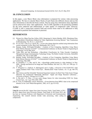 Advanced Computing: An International Journal (ACIJ), Vol.5, No.2/3, May 2014
15
10. CONCLUSION
In this paper, a new Macro Block class information is proposed for various video processing
applications. We have to classify Macro blocks of each frame into different classes and use this
class information to describe the frame content. Thus by using class information many algorithms
can be achieved for many video applications. The CLAHE algorithm is the promising candidate
for the noise reduction and enhancement of video quality of compressed video. However,
CLAHE is still a young–born research field and several issues need to be addressed to fully
understand its potential and limitations in practical.
REFERENCES
[1] Weiyao Lin, Ming-Ting Sun, Fellow, IEEE, Hongxiang Li, Senior Member, IEEE, Zhenzhong Chen,
‗‘Macroblock Classification Method for Video Applications Involving Motions‘‘ Ieee Transactions
on Broadcasting, Vol. 58, no. 1, march 2012
[2] W. Lin, M.-T. Sun, H. Li, and H. Hu, ―A new shot change detection method using information from
motion estimation,ǁ in Pac.-Rim Conf. Multimedia, 2011, vol 15.
[3] Ranjana, Kedar, M.R.Ingle,P.M.Jadhav ―Analysis of Fast Computing Algorithms Using Macro
block Motion Decision in H.264‟‟ 1st International Conference on Recent Trends in Engineering &
Technology, Vol 42 Mar-2010 .
[4] Yafan Zhao and Iain Richardson ―Macroblock Classification for Video Encoder Complexity
Management Image Communication Technology Group, The Robert Gordon University, Schoolhill,
Aberdeen, UK.,Vol 12 April 2009.
[5] Ranjana, Kedar, M.R.Ingle,P.M.Jadhav ―Analysis of Fast Computing Algorithms Using Macro
block Motion Decision in H.264‟‟ 1st International Conference on Recent Trends in Engineering &
Technology, Mar-2008
[6] D. Swanberg, C. F. Shu, and R. Jain, ―Knowledge guided parsing in video database,ǁ in Proc.
SPIE—Storage and Retrieval for Image and Video Database, San Jose, CA, 1993, vol. 1908, pp. 13–
24 , 2008
[7] T. Wiegand, G. J. Sullivan, G. Bjontegaard, and A. Luthra, ―Overview of the H.264/AVC video
coding standard,ǁ IEEE Trans. Circuit Syst. , Member,IEEE Video Technol., vol. 13, pp. 560–576,
2005.
[8] Dan Lelescu and Dan Schonfeld “Statistical Sequential Analysis for Real-Time Video Scene Change
Detection On Compressed Multimedia Bitstream’’ Signal and Image Research Laboratory ,
University of Illinois , Chicago,Vol 19, 2005.
[9] S. Shu and L. P. Chau, ―A new scene change feature for video transcoding,ǁ IEEE Int. Symp.
Circuits Syst., vol. 5, pp. 4582–4585, 2004.
[10] K. Yoon, D. DeMenthon, and D. Doermann, ―Event detection from MPEG video in the compressed
domain,ǁ in Int. Conf. Pattern Recognition., 2002, vol 21, pp. 819–822.
Author
Usha.M received the B.E. degree from Anna University Trichy, Tamil Nadu, in 2011,
the M.E. degree from Anna University Chennai, Tamil Nadu, in 2013,Since 2013, she
has been an Assistant Professor with Department of Electronic and Communication
Engineering. Her research interests include video processing, video coding &
compression.
 