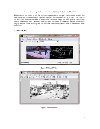 Advanced Computing: An International Journal (ACIJ), Vol.5, No.2/3, May 2014
8
The choice of block-size to use for motion compensation is always a compromise, smaller and
more numerous blocks can better represent complex motion than fewer large ones. This reduces
the work and transmission costs of subsequent correction stages but with greater cost for the
motion information itself. And they conclude that the choice of block-size can be affected not
only by motion vector accuracy but also by other scene characteristics such as texture and inter-
frame noise.
7. RESULTS
Figure 7. Original Video
Figure7.Reference Frame
 