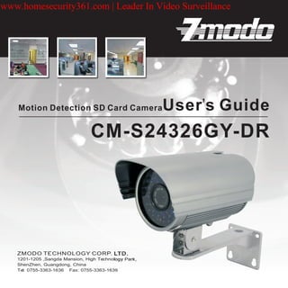 www.homesecurity361.com | Leader In Video Surveillance




    Motion Detection SD Card Camera                   User’s Guide
                                CM-S24326GY-DR




   1201-1205 ,Sangda Mansion, High Technology Park,
   ShenZhen, Guangdong, China
   Tel: 0755-3363-1636 Fax: 0755-3363-1639
 