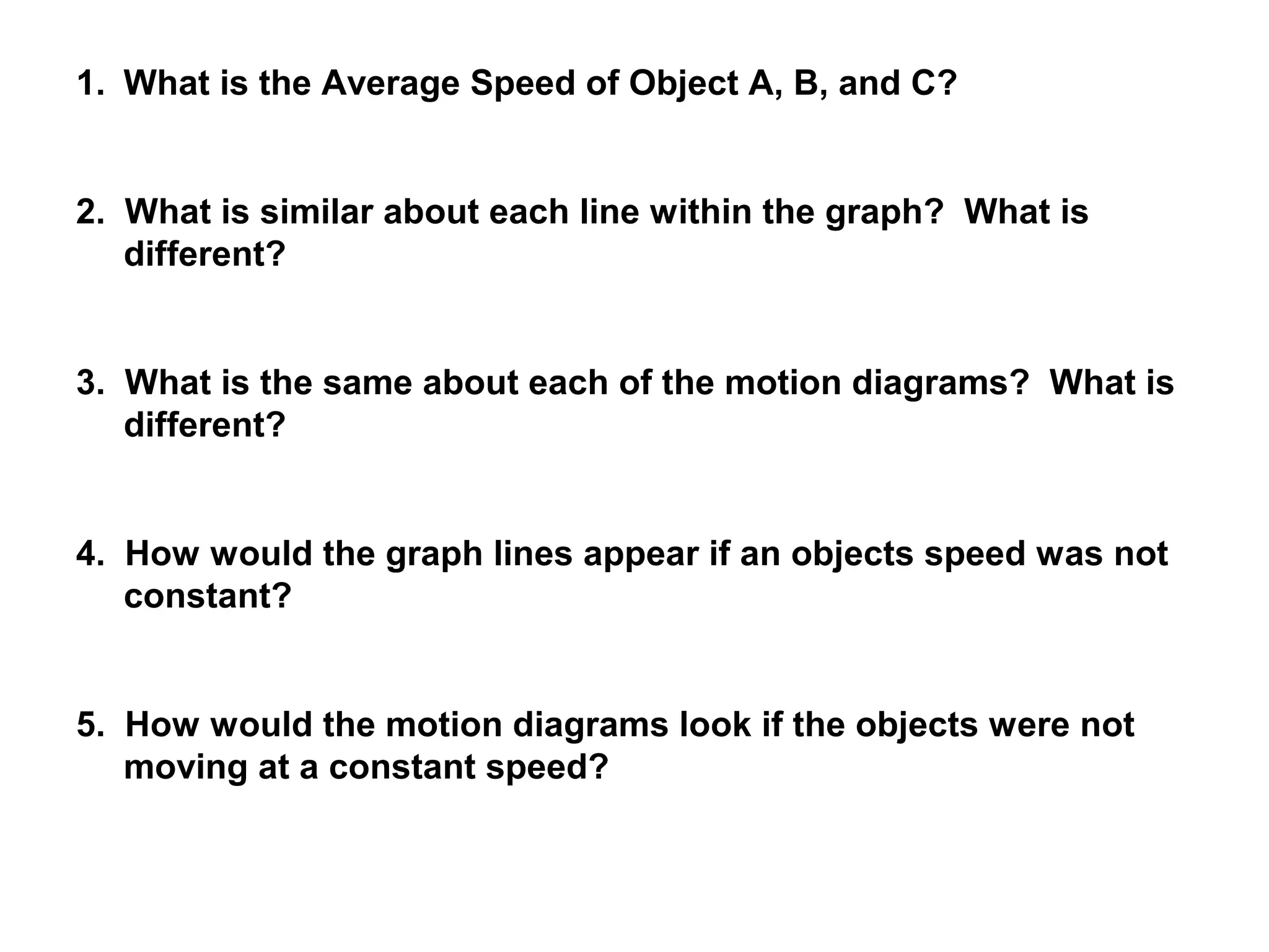 1. What is the Average Speed of Object A, B, and C?


2. What is similar about each line within the graph? What is
   different?


3. What is the same about each of the motion diagrams? What is
   different?


4. How would the graph lines appear if an objects speed was not
   constant?


5. How would the motion diagrams look if the objects were not
   moving at a constant speed?
 