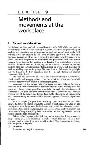 CHAPTER 9
Methods and
movements at the
workplace
1. General considerations
In this book we have gradually moved from the wide field of the productivity
of industry as a whole to considering in a general way how the productivity of
workers and machines can be improved through the use of work study. Still
moving from the broader to the more detailed approach, we have also
examined procedures of a general nature for improving the effectiveness with
which complete sequences of operations are performed and with which
material flows through the working area. Turning from materials to workers,
we have discussed methods of studying the movements of persons around the
working area and the relationships between men or women and machines or
workers working together in groups. We have done so following the principle
that the broad method of operation must be put right before we attempt
improvements in detail.
The time has now come to look at one worker working at a workplace,
bench or table and to apply to him or her the principles which have been laid
down and the procedures shown in the examples given.
In considering the movements of workers and materials on the larger
scale, we have been concerned with the more efficient use of existing plant and
machinery (and, where possible, materials) through the elimination of
unnecessary idle time, the more effective operation of processes and the more
efficient use of the services of labour through the elimination of unnecessary
and time-consuming movement within the working area of factory, department
or yard.
As our example (Chapter 8) of the trolley operative's need for relaxation
shows, the factor of fatigue affects the solution of problems even when we are
dealing with areas larger than the individual workplace. But when we come to
study individuals at the workplace, the way in which they apply their effort and
the amount of fatigue resulting from their manner of working become primary
factors affecting their productivity.
Before embarking on a detailed study of an operative doing a job at a
single workplace, it is important to make certain that the job is in fact
necessary and is being done as it should be done. The questioning technique
must be applied as regards:
D PURPOSE
To ensure that the job is necessary. 139
 