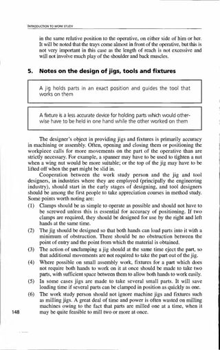 ' INTRODUCTION TO WORK STUDY
in the same relative position to the operative, on either side of him or her.
It will be noted that the trays come almost in front of the operative, but this is
not very important in this case as the length of reach is not excessive and
will not involve much play of the shoulder and back muscles.
5. Notes on the design of jigs, tools and fixtures
A jig holds parts in an exact position and guides the tool that
works on them
A fixture is a less accurate device for holding parts which would other-
wise have to be held in one hand while the other worked on them
The designer's object in providing jigs and fixtures is primarily accuracy
in machining or assembly. Often, opening and closing them or positioning the
workpiece calls for more movements on the part of the operative than are
strictly necessary. For example, a spanner may have to be used to tighten a nut
when a wing nut would be more suitable; or the top of the jig may have to be
lifted off when the part might be slid in.
Cooperation between the work study person and the jig and tool
designers, in industries where they are employed (principally the engineering
industry), should start in the early stages of designing, and tool designers
should be among the first people to take appreciation courses in method study.
Some points worth noting are:
(1) Clamps should be as simple to operate as possible and should not have to
be screwed unless this is essential for accuracy of positioning. If two
clamps are required, they should be designed for use by the right and left
hands at the same time.
(2) The jig should be designed so that both hands can load parts into it with a
minimum of obstruction. There should be no obstruction between the
point of entry and the point from which the material is obtained.
(3) The action of unclamping a jig should at the same time eject the part, so
that additional movements are not required to take the part out of the jig.
(4) Where possible on small assembly work, fixtures for a part which does
not require both hands to work on it at once should be made to take two
parts, with sufficient space between them to allow both hands to work easily.
(5) In some cases jigs are made to take several small parts. It will save
loading time if several parts can be clamped in position as quickly as one.
(6) The work study person should not ignore machine jigs and fixtures such
as milling jigs. A great deal of time and power is often wasted on milling
machines owing to the fact that parts are milled one at a time, when it
148 may be quite feasible to mill two or more at once.
 
