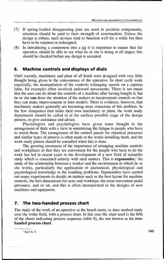 METHODS AND MOVEMENTS AT THE WORKPLACE
(7) If spring-loaded disappearing pins are used to position components,
attention should be paid to their strength of construction. Unless the
design is robust, such devices tend to function well for a while but then
have to be repaired or redesigned.
(8) In introducing a component into a jig it is important to ensure that the
operative should be able to see what he or she is doing at all stages; this
should be checked before any design is accepted.
6. Machine controls and displays of dials
Until recently, machinery and plant of all kinds were designed with very little
thought being given to the convenience of the operative. In short cycle work
especially, the manipulation of the controls (changing speeds on a capstan
lathe, for example) often involved awkward movements. There is not much
that the user can do about the controls of a machine after having bought it; but
he or she can draw the attention of the makers to inconvenient controls so that
they can make improvements in later models. There is evidence, however, that
machinery makers generally are becoming more conscious of this problem. In
the few companies that make their own machinery or plant, the work study
department should be called in at the earliest possible stage of the design
process, to give assistance and advice.
Physiologists and psychologists have given some thought to the
arrangement of dials with a view to minimizing the fatigue to people who have
to watch them. The arrangement of the control panels for chemical processes
and similar types of process is often made at the works installing them, and the
work study person should be consulted when this is done.
The growing awareness of the importance of arranging machine controls
and workplaces so that they are convenient for the people who have to do the
work has led in recent years to the development of a new field of scientific
study which is concerned entirely with such matters. This is ergonomics,2
the
study of the relationship between a worker and the environment in which he or
she works, particularly the application of anatomical, physiological and
psychological knowledge to the resulting problems. Ergonomists have carried
out many experiments to decide on matters such as the best layout for machine
controls, the best dimensions for seats and worktops, the most convenient pedal
pressures, and so on, and this is often incorporated in the designs of new
machines and equipment.
7. The two-handed process chart
The study of the work of an operative at the bench starts, as does method study
over the wider field, with a process chart. In this case the chart used is the fifth
of the charts indicating process sequence (table 8), the one known as the two-
handed process chart.
2
SeeCh.5. 149
 