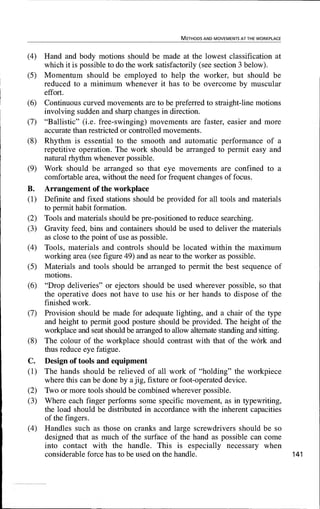 METHODS AND MOVEMENTS AT THE WORKPLACE
(4) Hand and body motions should be made at the lowest classification at
which it is possible to do the work satisfactorily (see section 3 below).
(5) Momentum should be employed to help the worker, but should be
reduced to a minimum whenever it has to be overcome by muscular
effort.
(6) Continuous curved movements are to be preferred to straight-line motions
involving sudden and sharp changes in direction.
(7) "Ballistic" (i.e. free-swinging) movements are faster, easier and more
accurate than restricted or controlled movements.
(8) Rhythm is essential to the smooth and automatic performance of a
repetitive operation. The work should be arranged to permit easy and
natural rhythm whenever possible.
(9) Work should be arranged so that eye movements are confined to a
comfortable area, without the need for frequent changes of focus.
B. Arrangement of the workplace
(1) Definite and fixed stations should be provided for all tools and materials
to permit habit formation.
(2) Tools and materials should be pre-positioned to reduce searching.
(3) Gravity feed, bins and containers should be used to deliver the materials
as close to the point of use as possible.
(4) Tools, materials and controls should be located within the maximum
working area (see figure 49) and as near to the worker as possible.
(5) Materials and tools should be arranged to permit the best sequence of
motions.
(6) "Drop deliveries" or ejectors should be used wherever possible, so that
the operative does not have to use his or her hands to dispose of the
finished work.
(7) Provision should be made for adequate lighting, and a chair of the type
and height to permit good posture should be provided. The height of the
workplace and seat should be arranged to allow alternate standing and sitting.
(8) The colour of the workplace should contrast with that of the work and
thus reduce eye fatigue.
C. Design of tools and equipment
(1) The hands should be relieved of all work of "holding" the workpiece
where this can be done by a jig, fixture or foot-operated device.
(2) Two or more tools should be combined wherever possible.
(3) Where each finger performs some specific movement, as in typewriting,
the load should be distributed in accordance with the inherent capacities
of the fingers.
(4) Handles such as those on cranks and large screwdrivers should be so
designed that as much of the surface of the hand as possible can come
into contact with the handle. This is especially necessary when
considerable force has to be used on the handle. 141
 