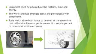  Equipment must help to reduce the motions, time and
energy.
 The Work schedule arranges easily and periodically with
equipments.
 Tools which allow both hands to be used at the same time
that called simultaneous performance. It is very important
to proceed of motion economy.
 