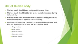 Use of Human Body:
1. The two hands should begin motions at the same time.
2. The two hands should not be idle at the same time except during
rest periods.
3. Motions of the arms should be made in opposite and symmetrical
directions and should be made simultaneously
4. Hand motions should be confined to the lowest classification with
which it is possible to perform the work satisfactorily:
 Finger motions
 Wrist motions
 Forearm motions
 Upper arm motions
 Shoulder motions
 