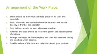 Arrangement of the Work Place:
1. There should be a definite and fixed place for all tools and
materials.
2. Tools, materials, and controls should be located close in and
directly in front of the operator.
3. Drop delivers should be used whenever possible.
4. Materials and tools should be located to permit the best sequence
of motions.
5. Arrange the height of the workplace and chair for alternate sitting
and standing, when possible.
6. Provide a chair of the type and height to permit good posture.
 