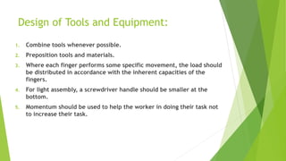 Design of Tools and Equipment:
1. Combine tools whenever possible.
2. Preposition tools and materials.
3. Where each finger performs some specific movement, the load should
be distributed in accordance with the inherent capacities of the
fingers.
4. For light assembly, a screwdriver handle should be smaller at the
bottom.
5. Momentum should be used to help the worker in doing their task not
to increase their task.
 