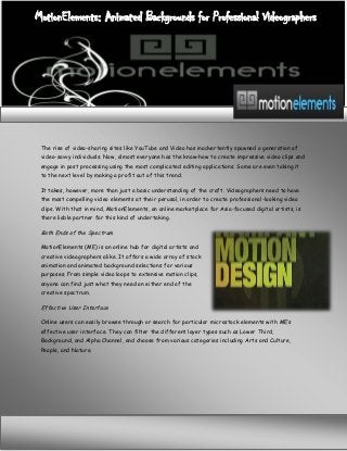 MotionElements: Animated Backgrounds for Professional Videographers

The rise of video-sharing sites like YouTube and Video has inadvertently spawned a generation of
video-savvy individuals. Now, almost everyone has the know-how to create impressive video clips and
engage in post processing using the most complicated editing applications. Some are even taking it
to the next level by making a profit out of this trend.
It takes, however, more than just a basic understanding of the craft. Videographers need to have
the most compelling video elements at their perusal, in order to create professional-looking video
clips. With that in mind, MotionElements, an online marketplace for Asia-focused digital artists, is
there liable partner for this kind of undertaking.

Both Ends of the Spectrum
MotionElements (ME) is an online hub for digital artists and
creative videographers alike. It offers a wide array of stock
animation and animated background selections for various
purposes. From simple video loops to extensive motion clips,
anyone can find just what they need on either end of the
creative spectrum.

Effective User Interface
Online users can easily browse through or search for particular microstock elements with ME’s
effective user interface. They can filter the different layer types such as Lower Third,
Background, and Alpha Channel, and choose from various categories including Arts and Culture,
People, and Nature.

 