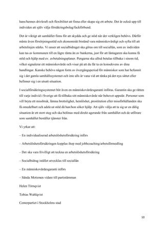 hans/hennes drivkraft och flexibilitet att finna eller skapa sig ett arbete. Det är också upp till
individen att själv välja försäkringsbolag/fackförbund.

Det är viktigt att samhället finns för att skydda och ge stöd när det verkligen behövs. Därför
måste även försörjningsstöd och ekonomiskt bistånd vara människovärdigt och syfta till att
arbetslinjen stärks. Vi anser att socialbidraget ska göras om till sociallån, som av individen
kan tas av kommunen till en lägre ränta än av bankerna, just för att låntagaren ska kunna få
stöd och hjälp med ev. avbetalningsplaner. Pengarna ska alltså betalas tillbaka i sinom tid,
vilket signalerar ett människovärde och visar på att du får ta en konsekvens av dina
handlingar. Kanske behövs någon form av övergångsperiod för människor som har befunnit
sig i det gamla samhällssystemet och inte alls är vana vid att tänka på det nya sättet eller
befinner sig i en utsatt situation.

I socialförsäkringssystemet bör även en människovärdesgaranti införas. Garantin ska ge rätten
till varje individ i Sverige att få tillbaka sitt människovärde när behovet uppstår. Personer som
vill bryta ett missbruk, lämna brottslighet, hemlöshet, prostitution eller missförhållanden ska
få omedelbart och adekvat stöd då han/hon söker hjälp. Att själv välja att ta sig ur en dålig
situation är ett stort steg och ska belönas med direkt agerande från samhället och de utförare
som samhället beställer tjänster från.

Vi yrkar att:

– En individualiserad arbetslöshetsförsäkring införs

– Arbetslöshetsförsäkringen kopplas ihop med jobbcoaching/arbetsförmedling

– Det ska vara frivilligt att teckna en arbetslöshetsförsäkring

– Socialbidrag istället utvecklas till sociallån

– En människovärdesgaranti införs

– Sända Motionen vidare till partistämman

Helen Törnqvist

Tobias Wahlqvist

Centerpartiet i Stockholms stad



                                                                                                     10
 
