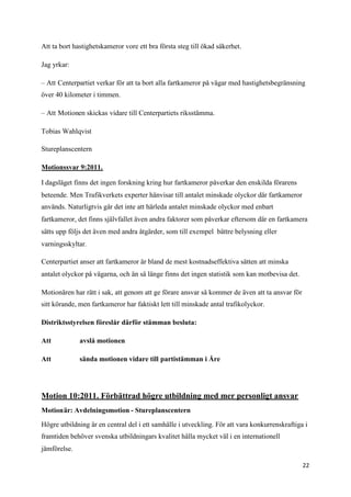 Att ta bort hastighetskameror vore ett bra första steg till ökad säkerhet.

Jag yrkar:

– Att Centerpartiet verkar för att ta bort alla fartkameror på vägar med hastighetsbegränsning
över 40 kilometer i timmen.

– Att Motionen skickas vidare till Centerpartiets riksstämma.

Tobias Wahlqvist

Stureplanscentern

Motionssvar 9:2011.

I dagsläget finns det ingen forskning kring hur fartkameror påverkar den enskilda förarens
beteende. Men Trafikverkets experter hänvisar till antalet minskade olyckor där fartkameror
används. Naturligtvis går det inte att härleda antalet minskade olyckor med enbart
fartkameror, det finns självfallet även andra faktorer som påverkar eftersom där en fartkamera
sätts upp följs det även med andra åtgärder, som till exempel bättre belysning eller
varningsskyltar.

Centerpartiet anser att fartkameror är bland de mest kostnadseffektiva sätten att minska
antalet olyckor på vägarna, och än så länge finns det ingen statistik som kan motbevisa det.

Motionären har rätt i sak, att genom att ge förare ansvar så kommer de även att ta ansvar för
sitt körande, men fartkameror har faktiskt lett till minskade antal trafikolyckor.

Distriktsstyrelsen föreslår därför stämman besluta:

Att           avslå motionen

Att           sända motionen vidare till partistämman i Åre




Motion 10:2011. Förbättrad högre utbildning med mer personligt ansvar
Motionär: Avdelningsmotion - Stureplanscentern

Högre utbildning är en central del i ett samhälle i utveckling. För att vara konkurrenskraftiga i
framtiden behöver svenska utbildningars kvalitet hålla mycket väl i en internationell
jämförelse.

                                                                                                22
 