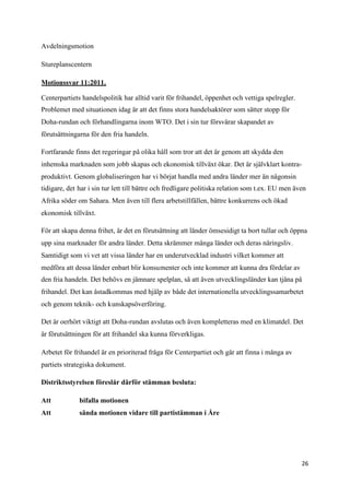 Avdelningsmotion

Stureplanscentern

Motionssvar 11:2011.

Centerpartiets handelspolitik har alltid varit för frihandel, öppenhet och vettiga spelregler.
Problemet med situationen idag är att det finns stora handelsaktörer som sätter stopp för
Doha-rundan och förhandlingarna inom WTO. Det i sin tur försvårar skapandet av
förutsättningarna för den fria handeln.

Fortfarande finns det regeringar på olika håll som tror att det är genom att skydda den
inhemska marknaden som jobb skapas och ekonomisk tillväxt ökar. Det är självklart kontra-
produktivt. Genom globaliseringen har vi börjat handla med andra länder mer än någonsin
tidigare, det har i sin tur lett till bättre och fredligare politiska relation som t.ex. EU men även
Afrika söder om Sahara. Men även till flera arbetstillfällen, bättre konkurrens och ökad
ekonomisk tillväxt.

För att skapa denna frihet, är det en förutsättning att länder ömsesidigt ta bort tullar och öppna
upp sina marknader för andra länder. Detta skrämmer många länder och deras näringsliv.
Samtidigt som vi vet att vissa länder har en underutvecklad industri vilket kommer att
medföra att dessa länder enbart blir konsumenter och inte kommer att kunna dra fördelar av
den fria handeln. Det behövs en jämnare spelplan, så att även utvecklingsländer kan tjäna på
frihandel. Det kan åstadkommas med hjälp av både det internationella utvecklingssamarbetet
och genom teknik- och kunskapsöverföring.

Det är oerhört viktigt att Doha-rundan avslutas och även kompletteras med en klimatdel. Det
är förutsättningen för att frihandel ska kunna förverkligas.

Arbetet för frihandel är en prioriterad fråga för Centerpartiet och går att finna i många av
partiets strategiska dokument.

Distriktsstyrelsen föreslår därför stämman besluta:

Att           bifalla motionen
Att           sända motionen vidare till partistämman i Åre




                                                                                                  26
 