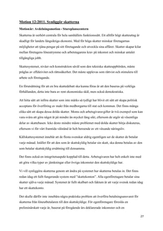 Motion 12:2011. Synliggör skatterna
Motionär: Avdelningsmotion - Stureplanscentern
Skatterna är oerhört centrala för hela samhällets funktionssätt. Ett alltför högt skatteuttag är
skadligt för landets långsiktiga ekonomi. Med för höga skatter minskar företagarnas
möjligheter att tjäna pengar på sitt företagande och utveckla sina affärer. Skatter skapar kilar
mellan företagens löneutrymme och arbetstagarens krav på inkomst och minskar antalet
tillgängliga jobb.

Skattesystemet, nivåer och konstruktion såväl som den tekniska skatteuppbörden, måste
präglas av effektivitet och rättssäkerhet. Det måste upplevas som rättvist och stimulera till
arbete och företagande.

En förutsättning för att en bra skattedebatt ska kunna föras är att den baseras på verkliga
förhållanden, detta inte bara av rent ekonomiska skäl, men också demokratiska.

Att hitta sätt att införa skatter som inte märks så tydligt har blivit ett sätt att skapa politisk
acceptans för överföring av makt från medborgarna till stat och kommun. Det finns många
olika sätt att skapa dessa dolda skatter. Moms och arbetsgivaravgifter är två exempel som kan
vara svåra att göra något åt på mindre än mycket lång sikt, eftersom de utgör så väsentliga
delar av skattebasen. Icke desto mindre måste problemet med dolda skatter börja diskuteras,
eftersom vi för vårt framtida välstånd är helt beroende av ett växande näringsliv.

Källskattesystemet innebär att de flesta svenskar aldrig egentligen ser de skatter de betalar
varje månad. Istället för att den som är skattskyldig betalar sin skatt, ska denna betalas av den
som betalar skattskyldig ersättning till densamma.

Det finns också en integritetsaspekt kopplad till detta. Arbetsgivaren har helt enkelt inte med
att göra vilka typer av jämkningar eller övriga inkomster den skattskyldige har.

Vi vill synliggöra skatterna genom att ändra på systemet hur skatterna betalas in. Det finns
redan idag ett fullt fungerande system med ”skattekonton”. Alla egenföretagare betalar sina
skatter själva varje månad. Systemet är fullt skalbart och faktum är att varje svensk redan idag
har ett skattekonto.

Det skulle därför inte innebära några praktiska problem att överföra betalningsansvaret för
skatterna från löneutbetalaren till den skattskyldige. För egenföretagare föreslås en
preliminärskatt varje år, baserat på föregående års deklarerade inkomster och en

                                                                                                     27
 