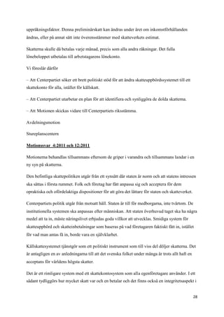 uppräkningsfaktor. Denna preliminärskatt kan ändras under året om inkomstförhållanden
ändras, eller på annat sätt inte överensstämmer med skatteverkets estimat.

Skatterna skulle då betalas varje månad, precis som alla andra räkningar. Det fulla
lönebeloppet utbetalas till arbetstagarens lönekonto.

Vi föreslår därför

– Att Centerpartiet söker ett brett politiskt stöd för att ändra skatteuppbördssystemet till ett
skattekonto för alla, istället för källskatt.

– Att Centerpartiet utarbetar en plan för att identifiera och synliggöra de dolda skatterna.

– Att Motionen skickas vidare till Centerpartiets riksstämma.

Avdelningsmotion

Stureplanscentern

Motionssvar 4:2011 och 12:2011

Motionerna behandlas tillsammans eftersom de griper i varandra och tillsammans landar i en
ny syn på skatterna.

Den befintliga skattepolitiken utgår från ett synsätt där staten är norm och att statens intressen
ska sättas i första rummet. Folk och företag har fått anpassa sig och acceptera för dem
opraktiska och ofördelaktiga dispositioner för att göra det lättare för staten och skatteverket.

Centerpartiets politik utgår från motsatt håll. Staten är till för medborgarna, inte tvärtom. De
institutionella systemen ska anpassas efter människan. Att staten överhuvud taget ska ha några
medel att ta in, måste näringslivet erbjudas goda villkor att utvecklas. Smidiga system för
skatteuppbörd och skatteinbetalningar som baseras på vad företagaren faktiskt fått in, istället
för vad man antas få in, borde vara en självklarhet.

Källskattesystemet tjänstgör som ett politiskt instrument som till viss del döljer skatterna. Det
är antagligen en av anledningarna till att det svenska folket under många år trots allt haft en
acceptans för världens högsta skatter.

Det är ett rimligare system med ett skattekontosystem som alla egenföretagare använder. I ett
sådant tydliggörs hur mycket skatt var och en betalar och det finns också en integritetsaspekt i


                                                                                                   28
 